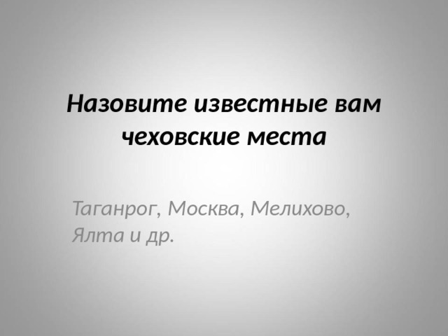 Назовите известные вам чеховские места Таганрог, Москва, Мелихово, Ялта и др. 