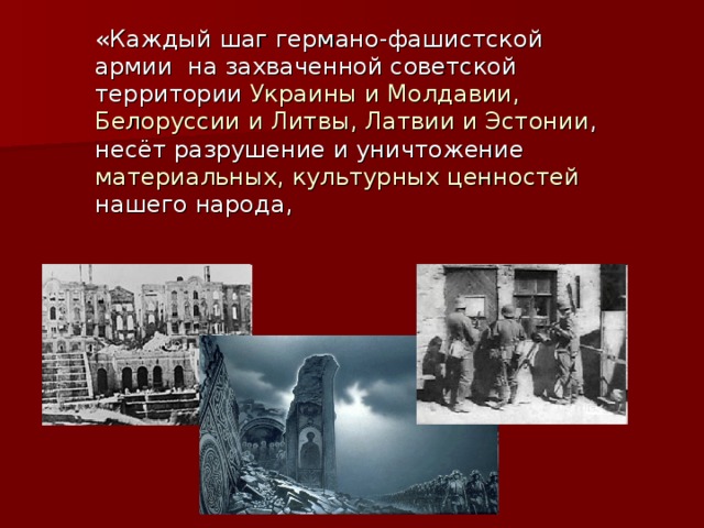 «Каждый шаг германо-фашистской армии на захваченной советской территории Украины и Молдавии, Белоруссии и Литвы, Латвии и Эстонии , несёт разрушение и уничтожение материальных, культурных ценностей нашего народа, 