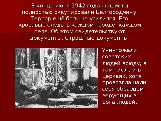 В конце июня 1942 года фашисты полностью оккупировали Белгородчину . Террор ещё больше усилился. Его кровавые следы в каждом городе, каждом селе. Об этом свидетельствуют документы. Страшные документы.   Уничтожали советских людей всюду, в том числе и в церквях, хотя провозглашали себя образцом верующих в Бога людей. 