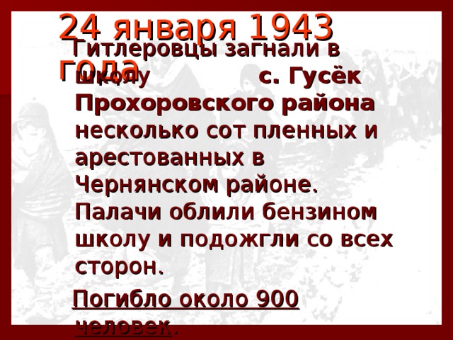 24 января 1943 года   Гитлеровцы загнали в школу с. Гусёк Прохоровского района несколько сот пленных и арестованных в Чернянском районе. Палачи облили бензином школу и подожгли со всех сторон.  Погибло около 900 человек . 