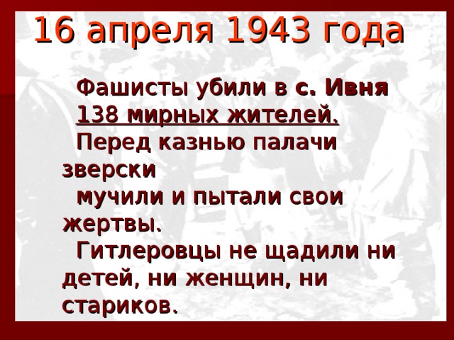 16 апреля 1943 года   Фашисты убили в с. Ивня   138 мирных жителей.   Перед казнью палачи зверски  мучили и пытали свои жертвы.  Гитлеровцы не щадили ни детей, ни женщин, ни стариков.  
