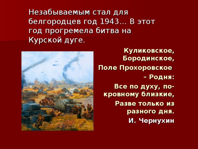 Незабываемым стал для белгородцев год 1943… В этот год прогремела битва на Курской дуге. Куликовское, Бородинское, Поле Прохоровское – Родня: Все по духу, по-кровному близкие, Разве только из разного дня. И. Чернухин  