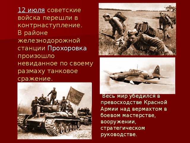 12 июля советские войска перешли в контрнаступление. В районе железнодорожной станции Прохоровка   произошло невиданное по своему размаху танковое сражение.  Весь мир убедился в превосходстве Красной Армии над вермахтом в боевом мастерстве, вооружении, стратегическом руководстве.  