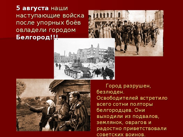  5 августа наши наступающие войска после упорных боёв овладели городом Белгород!!!   Город разрушен, безлюден. Освободителей встретило всего сотни полторы белгородцев. Они выходили из подвалов, землянок, оврагов и радостно приветствовали  советских воинов. 