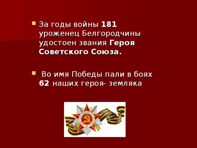 За годы войны 181 уроженец Белгородчины удостоен звания Героя Советского Союза.   Во имя Победы пали в боях 62 наших героя- земляка 