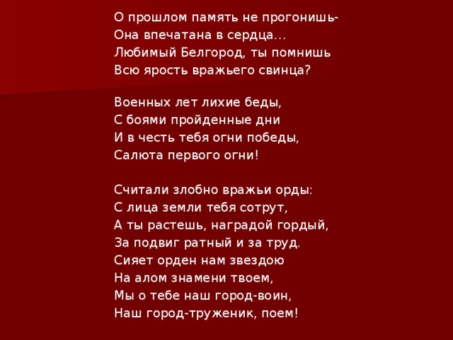 О прошлом память не прогонишь- Она впечатана в сердца… Любимый Белгород, ты помнишь Всю ярость вражьего свинца?   Военных лет лихие беды, С боями пройденные дни И в честь тебя огни победы, Салюта первого огни!   Считали злобно вражьи орды: С лица земли тебя сотрут, А ты растешь, наградой гордый, За подвиг ратный и за труд. Сияет орден нам звездою На алом знамени твоем, Мы о тебе наш город-воин, Наш город-труженик, поем! 
