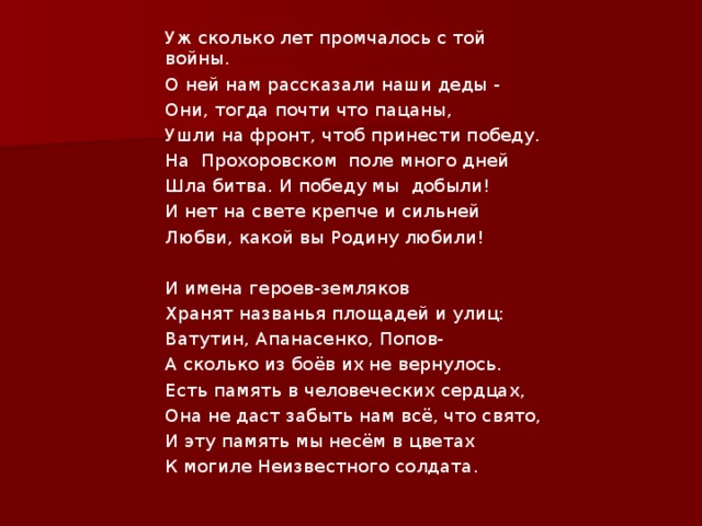 Уж сколько лет промчалось с той войны. О ней нам рассказали наши деды - Они, тогда почти что пацаны, Ушли на фронт, чтоб принести победу. На Прохоровском поле много дней Шла битва. И победу мы добыли! И нет на свете крепче и сильней Любви, какой вы Родину любили!   И имена героев-земляков Хранят названья площадей и улиц: Ватутин, Апанасенко, Попов- А сколько из боёв их не вернулось. Есть память в человеческих сердцах, Она не даст забыть нам всё, что свято, И эту память мы несём в цветах К могиле Неизвестного солдата. 