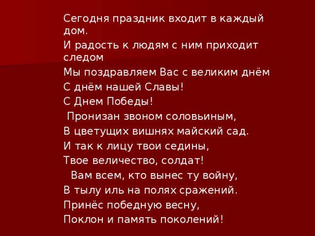 Сегодня праздник входит в каждый дом. И радость к людям с ним приходит следом Мы поздравляем Вас с великим днём С днём нашей Славы! С Днем Победы!   Пронизан звоном соловьиным, В цветущих вишнях майский сад. И так к лицу твои седины, Твое величество, солдат!    Вам всем, кто вынес ту войну, В тылу иль на полях сражений. Принёс победную весну, Поклон и память поколений! 