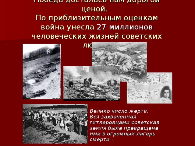Победа досталась нам дорогой ценой.  По приблизительным оценкам война унесла 27 миллионов человеческих жизней советских людей. Велико число жертв. Вся захваченная гитлеровцами советская земля была превращена ими в огромный лагерь смерти . 