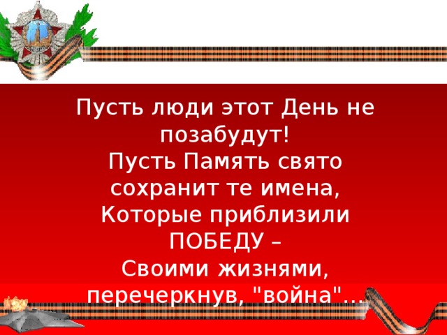 Пусть люди этот День не позабудут!  Пусть Память свято сохранит те имена,  Которые приблизили ПОБЕДУ –  Своими жизнями, перечеркнув, 
