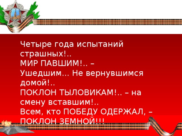 Четыре года испытаний страшных!..  МИР ПАВШИМ!.. – Ушедшим... Не вернувшимся домой!..  ПОКЛОН ТЫЛОВИКАМ!.. – на смену вставшим!..  Всем, кто ПОБЕДУ ОДЕРЖАЛ, – ПОКЛОН ЗЕМНОЙ!!! 