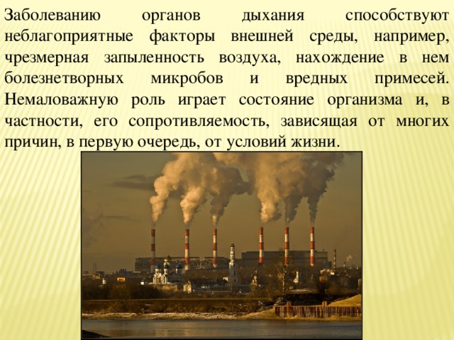 Заболеванию органов дыхания способствуют неблагоприятные факторы внешней среды, например, чрезмерная запыленность воздуха, нахождение в нем болезнетворных микробов и вредных примесей. Немаловажную роль играет состояние организма и, в частности, его сопротивляемость, зависящая от многих причин, в первую очередь, от условий жизни. 