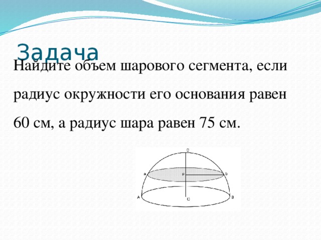 Задача Найдите объем шарового сегмента, если радиус окружности его основания равен 60 см, а радиус шара равен 75 см. 