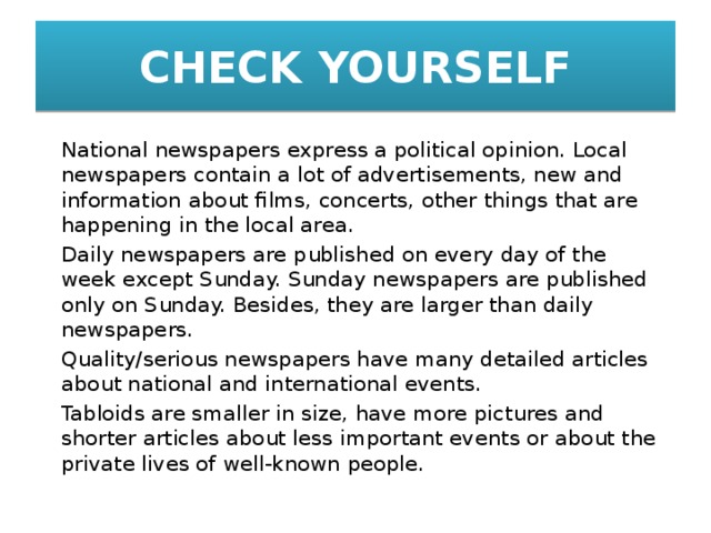CHECK YOURSELF   National newspapers express a political opinion. Local newspapers contain a lot of advertisements, new and information about films, concerts, other things that are happening in the local area.   Daily newspapers are published on every day of the week except Sunday. Sunday newspapers are published only on Sunday. Besides, they are larger than daily newspapers.   Quality/serious newspapers have many detailed articles about national and international events.   Tabloids are smaller in size, have more pictures and shorter articles about less important events or about the private lives of well-known people. 