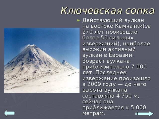 Ключевская сопка Действующий вулкан на востоке Камчатки(за 270 лет произошло более 50 сильных извержений), наиболее высокий активный вулкан в Евразии. Возраст вулкана приблизительно 7 000 лет. Последнее извержение произошло в 2009 году — до него высота вулкана составляла 4 750 м, сейчас она приближается к 5 000 метрам. 