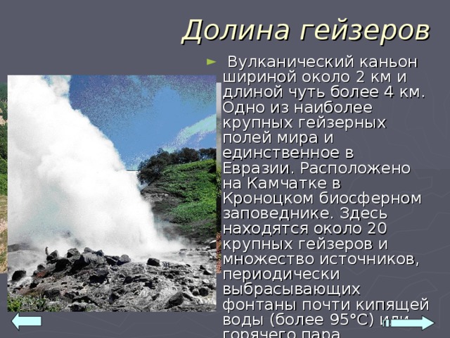 Долина гейзеров  Вулканический каньон шириной около 2 км и длиной чуть более 4 км. Одно из наиболее крупных гейзерных полей мира и единственное в Евразии. Расположено на Камчатке в Кроноцком биосферном заповеднике. Здесь находятся около 20 крупных гейзеров и множество источников, периодически выбрасывающих фонтаны почти кипящей воды (более 95°С) или горячего пара.  