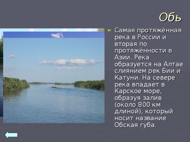 Обь Самая протяжённая река в России и вторая по протяжённости в Азии. Река образуется на Алтае слиянием рек Бии и Катуни. На севере река впадает в Карское море, образуя залив (около 800 км длиной), который носит название Обская губа. 