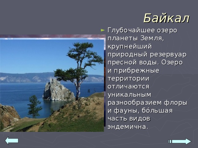 Байкал Глубочайшее озеро планеты Земля, крупнейший природный резервуар пресной воды. Озеро и прибрежные территории отличаются уникальным разнообразием флоры и фауны, бо́льшая часть видов эндемична. 