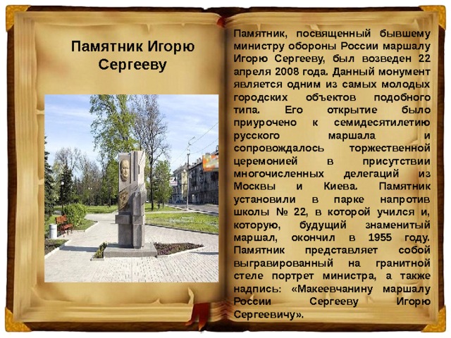 Памятник, посвященный бывшему министру обороны России маршалу Игорю Сергееву, был возведен 22 апреля 2008 года. Данный монумент является одним из самых молодых городских объектов подобного типа. Его открытие было приурочено к семидесятилетию русского маршала и сопровождалось торжественной церемонией в присутствии многочисленных делегаций из Москвы и Киева. Памятник установили в парке напротив школы № 22, в которой учился и, которую, будущий знаменитый маршал, окончил в 1955 году. Памятник представляет собой выгравированный на гранитной стеле портрет министра, а также надпись: «Макеевчанину маршалу России Сергееву Игорю Сергеевичу».  Памятник Игорю Сергееву 