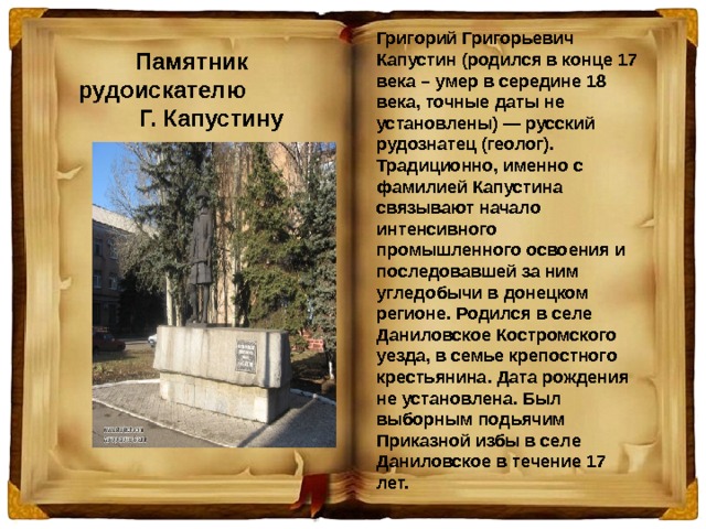 Григорий Григорьевич Капустин (родился в конце 17 века – умер в середине 18 века, точные даты не установлены) — русский рудознатец (геолог). Традиционно, именно с фамилией Капустина связывают начало интенсивного промышленного освоения и последовавшей за ним угледобычи в донецком регионе. Родился в селе Даниловское Костромского уезда, в семье крепостного крестьянина. Дата рождения не установлена. Был выборным подьячим Приказной избы в селе Даниловское в течение 17 лет. Памятник рудоискателю Г. Капустину 