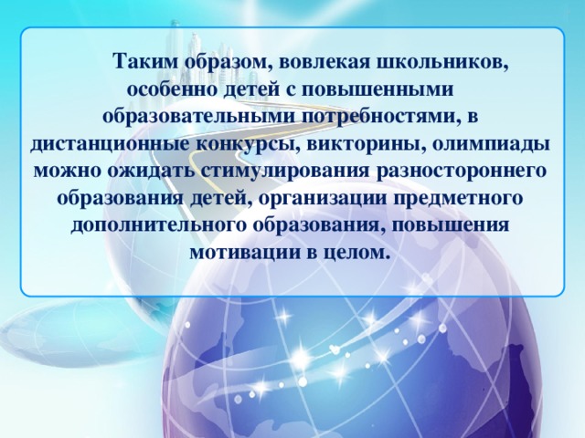Таким образом,  вовлекая  школьников, особенно детей с повышенными образовательными потребностями, в дистанционные конкурсы, викторины, олимпиады можно ожидать   стимулирования разностороннего образования детей,   организации предметного дополнительного образования, повышения мотивации в целом.