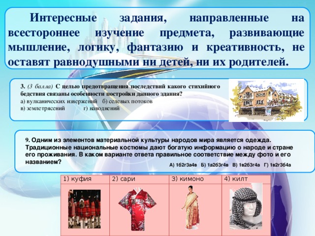 Интересные задания, направленные на всестороннее изучение предмета, развивающие мышление, логику, фантазию и креативность, не оставят равнодушными ни детей, ни их родителей. 3.  (3 балла) С целью предотвращения последствий какого стихийного бедствия связаны особенности постройки данного здания? а) вулканических извержений  б) селевых потоков в) землетрясений   г) наводнений 9.  Одним из элементов материальной культуры народов мира является одежда. Традиционные национальные костюмы дают богатую информацию о народе и стране его проживания. В каком варианте ответа правильное соответствие между фото и его названием? А) 1б2г3а4в  Б) 1а2б3г4в  В) 1в2б3г4а  Г) 1в2г3б4а 1) куфия 2) сари 3) кимоно 4) килт