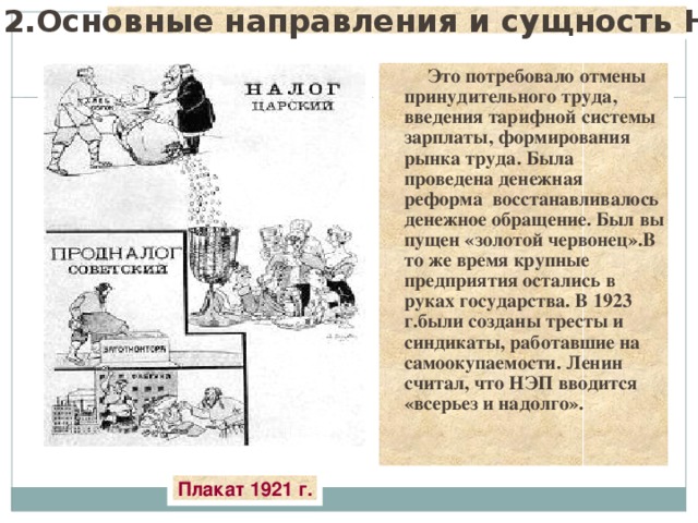 2.Основные направления и сущность НЭПа.  Это потребовало отмены принудительного труда, введения тарифной системы зарплаты, формирования рынка труда. Была проведена денежная реформа восстанавливалось денежное обращение. Был вы пущен «золотой червонец».В то же время крупные предприятия остались в руках государства. В 1923 г.были созданы тресты и синдикаты, работавшие на самоокупаемости. Ленин считал, что НЭП вводится «всерьез и надолго». Плакат 1921 г. 