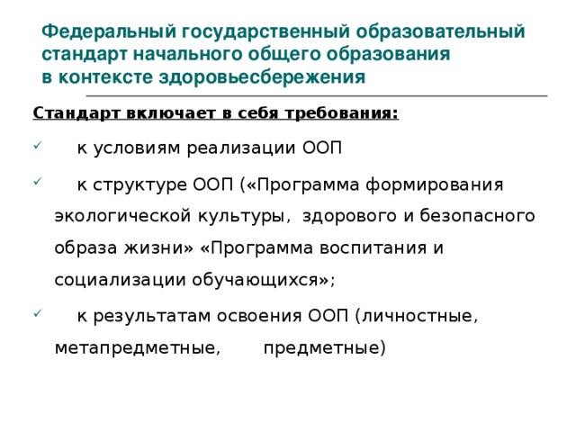 Федеральный государственный образовательный стандарт начального общего образования  в контексте здоровьесбережения Стандарт включает в себя требования:  к условиям реализации ООП  к структуре ООП («Программа формирования экологической культуры, здорового и безопасного образа жизни» «Программа воспитания и социализации обучающихся»;  к результатам освоения ООП (личностные, метапредметные,  предметные) 