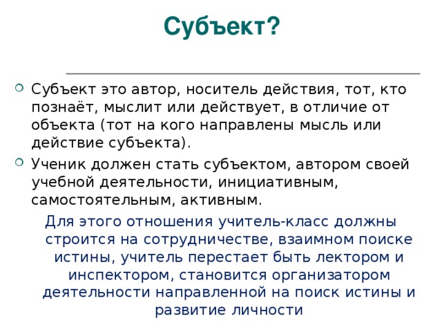 Субъект? Субъект это автор, носитель действия, тот, кто познаёт, мыслит или действует, в отличие от объекта (тот на кого направлены мысль или действие субъекта). Ученик должен стать субъектом, автором своей учебной деятельности, инициативным, самостоятельным, активным. Для этого отношения учитель-класс должны строится на сотрудничестве, взаимном поиске истины, учитель перестает быть лектором и инспектором, становится организатором деятельности направленной на поиск истины и развитие личности 