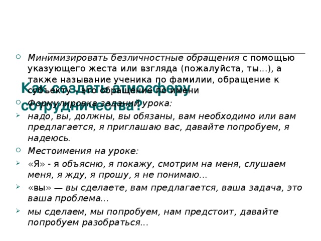     Как создать атмосферу сотрудничества? Минимизировать безличностные обращения с помощью указующего жеста или взгляда (пожалуйста, ты...), а также называние ученика по фамилии, обращение к субъекту – это обращение по имени Формулировка  заданий урока: надо, вы, должны, вы обязаны, вам необходимо или вам предлагается, я приглашаю вас, давайте попробуем, я надеюсь. Местоимения на уроке: «Я» - я объясню, я покажу, смотрим на меня, слушаем меня, я жду, я прошу, я не понимаю... «вы» — вы сделаете, вам предлагается, ваша задача, это ваша проблема... мы сделаем, мы попробуем, нам предстоит, давайте попробуем разобраться...   