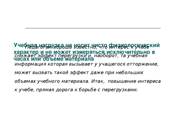    Учебная нагрузка не носит чисто физиологический характер и не может измеряться исключительно в часах или объеме материала   Педагогам хорошо известно, что интерес к учебе снижает эффект перегрузки и, наоборот, та учебная информация которая вызывает у учащегося отторжение, может вызвать такой эффект даже при небольших объемах учебного материала. Итак, повышение интереса к учебе, прямая дорога к борьбе с перегрузками.  