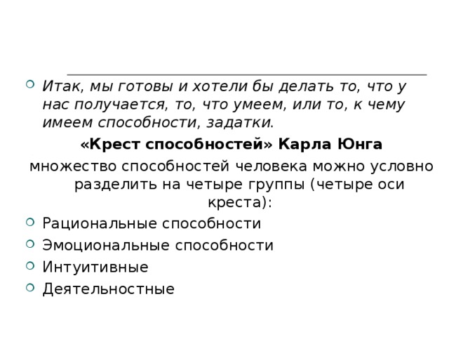              М отивация — это человеческое стремление... проявить себя в том, к чему он чувствует себя потенциально способным (А. Маслоу)    Итак, мы готовы и хотели бы делать то, что у нас получается, то, что умеем, или то, к чему имеем способности, задатки. «Крест способностей» Карла Юнга множество способностей человека можно условно разделить на четыре группы (четыре оси креста): Рациональные способности Эмоциональные способности Интуитивные Деятельностные 