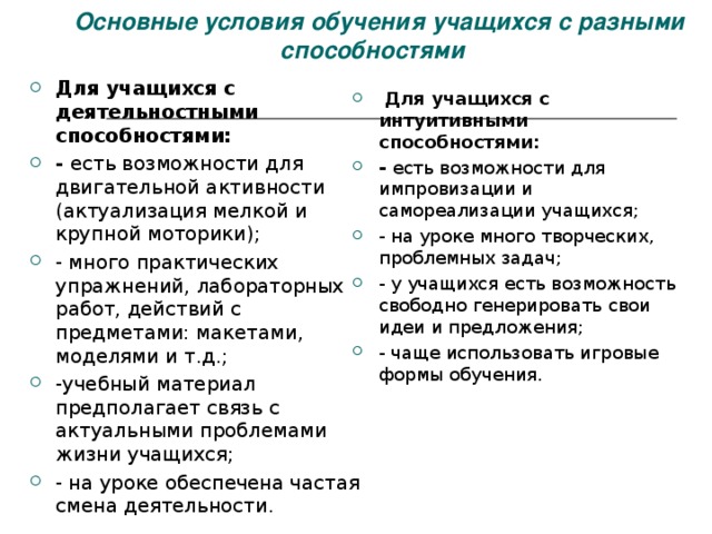   Основные условия обучения учащихся с разными способностями Для учащихся с деятельностными способностями: - есть возможности для двигательной активности (актуализация мелкой и крупной моторики); - много практических упражнений, лабораторных работ, действий с предметами: макетами, моделями и т.д.; -учебный материал предполагает связь с актуальными проблемами жизни учащихся; - на уроке обеспечена частая смена деятельности.   Для учащихся с интуитивными способностями: - есть возможности для импровизации и самореализации учащихся; - на уроке много творческих, проблемных задач; - у учащихся есть возможность свободно генерировать свои идеи и предложения; - чаще использовать игровые формы обучения. 