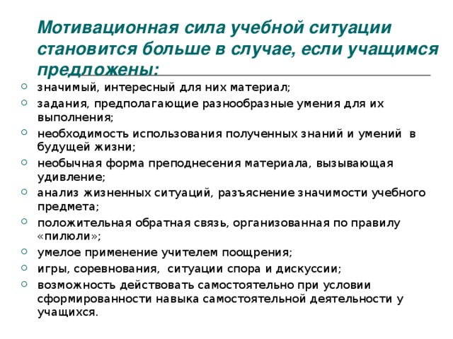 Мотивационная сила учебной ситуации становится больше в случае, если учащимся предложены:   значимый, интересный для них материал; задания, предполагающие разнообразные умения для их выполнения; необходимость использования полученных знаний и умений в будущей жизни; необычная форма преподнесения материала, вызывающая удивление; анализ жизненных ситуаций, разъяснение значимости учебного предмета; положительная обратная связь, организованная по правилу «пилюли»; умелое применение учителем поощрения; игры, соревнования, ситуации спора и дискуссии; возможность действовать самостоятельно при условии сформированности навыка самостоятельной деятельности у учащихся.   