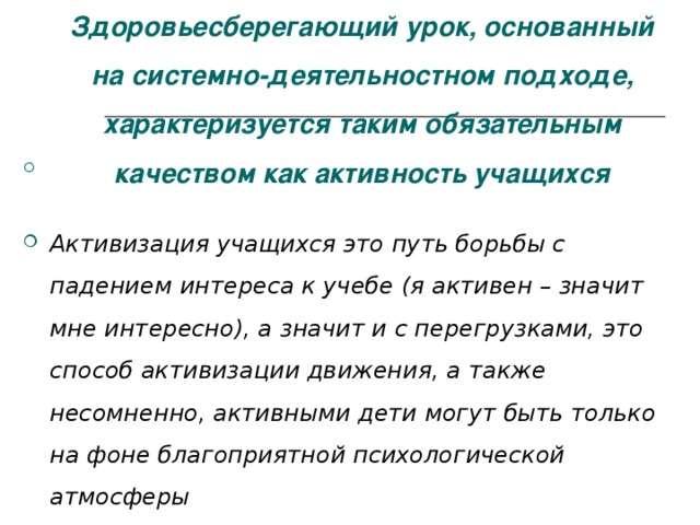 Здоровьесберегающий урок, основанный на системно-деятельностном подходе, характеризуется таким обязательным качеством как активность учащихся Активизация учащихся это путь борьбы с падением интереса к учебе (я активен – значит мне интересно), а значит и с перегрузками, это способ активизации движения, а также несомненно, активными дети могут быть только на фоне благоприятной психологической атмосферы 