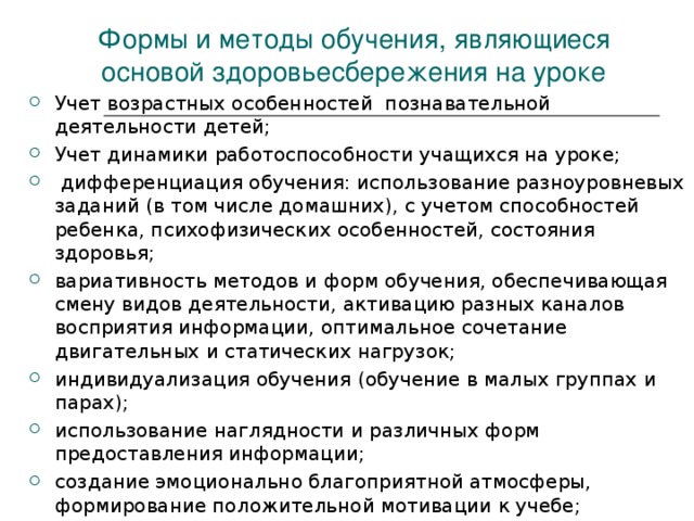 Формы и методы обучения, являющиеся основой здоровьесбережения на уроке Учет возрастных особенностей познавательной деятельности детей; Учет динамики работоспособности учащихся на уроке;  дифференциация обучения: использование разноуровневых заданий (в том числе домашних), с учетом способностей ребенка, психофизических особенностей, состояния здоровья; вариативность методов и форм обучения, обеспечивающая смену видов деятельности, активацию разных каналов восприятия информации, оптимальное сочетание двигательных и статических нагрузок; индивидуализация обучения (обучение в малых группах и парах); использование наглядности и различных форм предоставления информации; создание эмоционально благоприятной атмосферы, формирование положительной мотивации к учебе;  