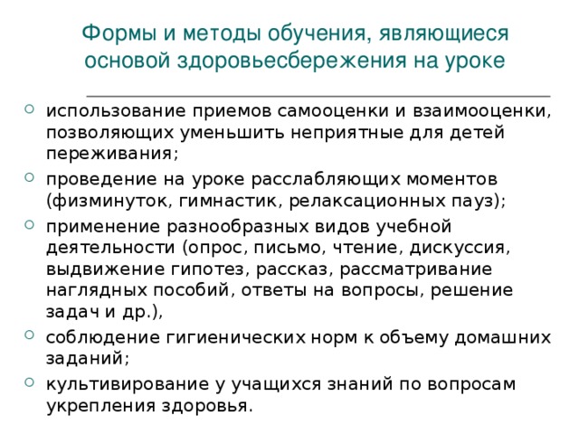 Формы и методы обучения, являющиеся основой здоровьесбережения на уроке использование приемов самооценки и взаимооценки, позволяющих уменьшить неприятные для детей переживания; проведение на уроке расслабляющих моментов (физминуток, гимнастик, релаксационных пауз); применение разнообразных видов учебной деятельности (опрос, письмо, чтение, дискуссия, выдвижение гипотез, рассказ, рассматривание наглядных пособий, ответы на вопросы, решение задач и др.), соблюдение гигиенических норм к объему домашних заданий; культивирование у учащихся знаний по вопросам укрепления здоровья.  
