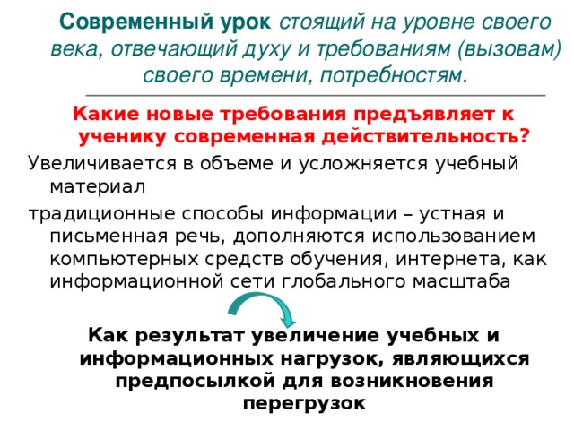        Современный урок стоящий на уровне своего века, отвечающий духу и требованиям (вызовам) своего времени, потребностям.   Какие новые требования предъявляет к ученику современная действительность? Увеличивается в объеме и усложняется учебный материал традиционные способы информации – устная и письменная речь, дополняются использованием компьютерных средств обучения, интернета, как информационной сети глобального масштаба Как результат увеличение учебных и информационных нагрузок, являющихся предпосылкой для возникновения перегрузок 