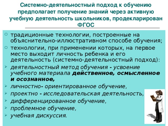  Системно-деятельностный подход к обучению предполагает получение знаний через активную учебную деятельность школьников, продекларирован ФГОС традиционные технологии, построенные на объяснительно-иллюстративном способе обучения; технологии, при применении которых, на первое место выходит личность ребенка и его деятельность (системно-деятельностный подход): деятельностный метод обучения - усвоение учебного материала действенное, осмысленное и осознанное, личностно- ориентированное обучение, проектно - исследовательская деятельность, дифференцированное обучение, проблемное обучение, учебная дискуссия.  