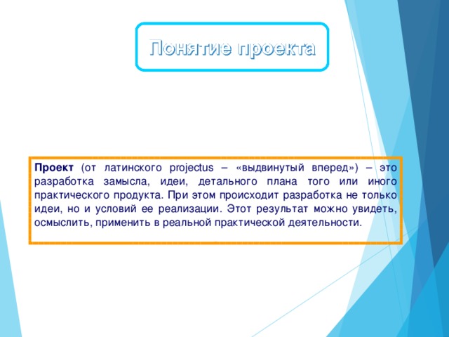 Проект (от латинского projectus – «выдвинутый вперед») – это разработка замысла, идеи, детального плана того или иного практического продукта. При этом происходит разработка не только идеи, но и условий ее реализации. Этот результат можно увидеть, осмыслить, применить в реальной практической деятельности.