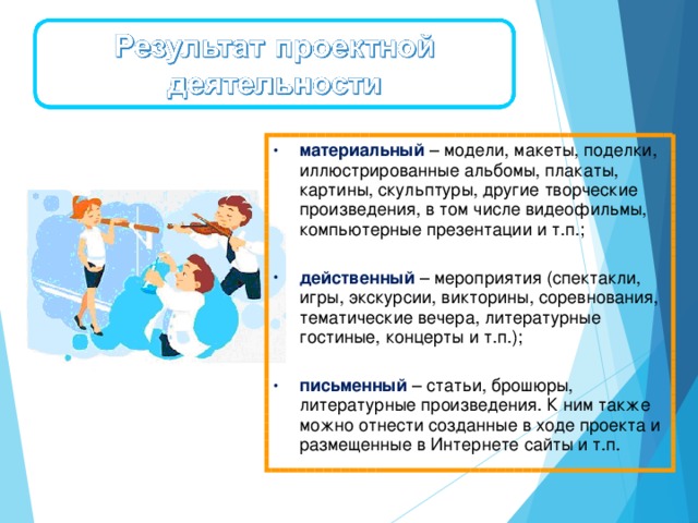 материальный   – модели, макеты, поделки, иллюстрированные альбомы, плакаты, картины, скульптуры, другие творческие произведения, в том числе видеофильмы, компьютерные презентации и т.п.; действенный   – мероприятия (спектакли, игры, экскурсии, викторины, соревнования, тематические вечера, литературные гостиные, концерты и т.п.); письменный   – статьи, брошюры, литературные произведения. К ним также можно отнести созданные в ходе проекта и размещенные в Интернете сайты и т.п.