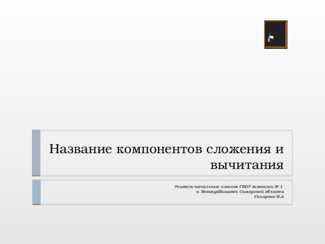Название компонентов сложения и вычитания Учитель начальных классов ГБОУ гимназии № 1 г. Новокуйбышевск Самарской области Склярова Н.А . 