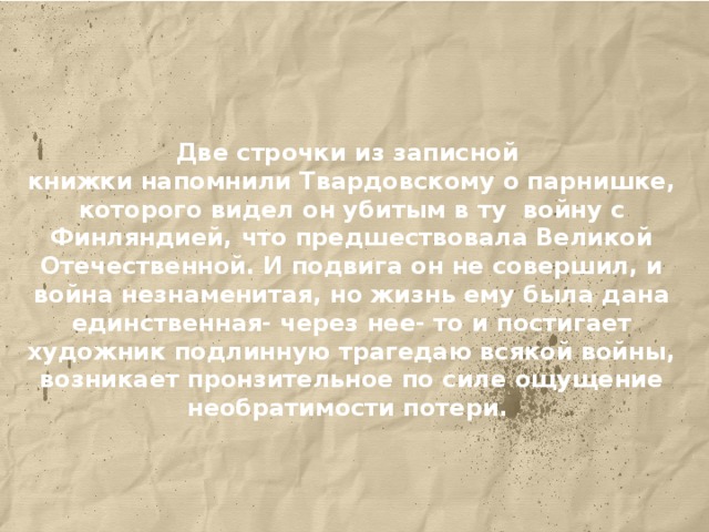 Две строчки из записной книжки напомнили Твардовскому о парнишке, которого видел он убитым в ту войну с Финляндией, что предшествовала Великой Отечественной. И подвига он не совершил, и война незнаменитая, но жизнь ему была дана единственная- через нее- то и постигает художник подлинную трагедаю всякой войны, возникает пронзительное по силе ощущение необратимости потери.