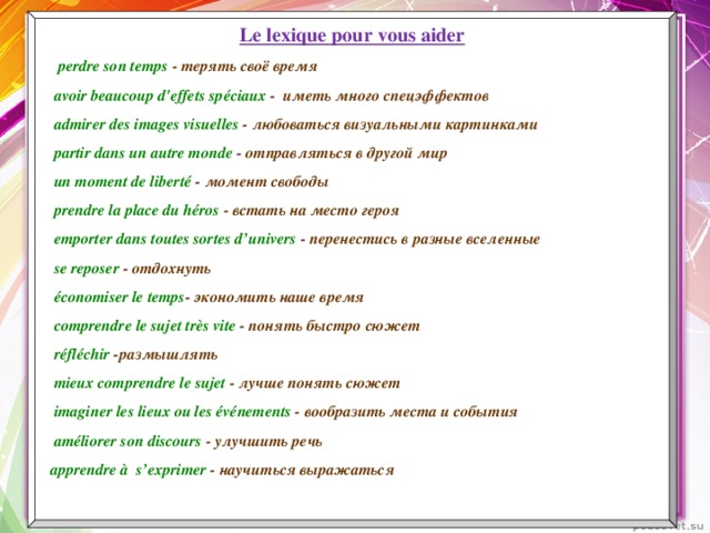 Le lexique pour vous aider  perdre son temps - терять своё время  avoir beaucoup d'effets spéciaux - иметь много спецэффектов  admirer des images visuelles - любоваться визуальными картинками  partir dans un autre monde - отправляться в другой мир  un moment de liberté - момент свободы  prendre la place du héros - встать на место героя  emporter dans toutes sortes d’univers - перенестись в разные вселенные  se reposer - отдохнуть  économiser le temps - экономить наше время  comprendre le sujet très vite  - понять быстро сюжет  réfléchir -размышлять  mieux comprendre le sujet - лучше понять сюжет  imaginer les lieux ou les événements - вообразить места и события  améliorer son discours - улучшить речь  apprendre à s’exprimer - научиться выражаться