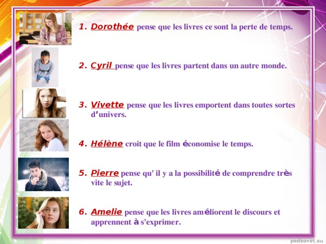 Dorothée  pense que les livres ce sont la perte de temps.    Cyril pense que les livres partent dans un autre monde.    Vivette  pense que les livres emportent dans toutes sortes d ’ univers.   Hélène croit que le film é conomise le temps.   Pierre  pense qu' il y a la possibilit é de comprendre tr è s vite le sujet.   Amelie