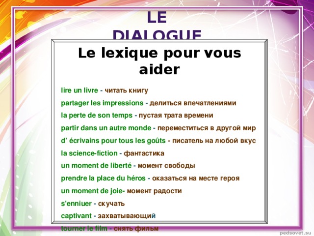 Le dialogue Le lexique pour vous aider  lire un livre - читать книгу  partager les impressions - делиться впечатлениями  la perte de son temps - пустая трата времени  partir dans un autre monde - переместиться в другой мир  d’ écrivains pour tous les goûts - писатель на любой вкус  la science-fiction - фантастика  un moment de liberté - момент свободы  prendre la place du héros - оказаться на месте героя  un moment de joie- момент радости  s'enniuer - скучать  captivant - захватывающи й  tourner le film - снять фильм