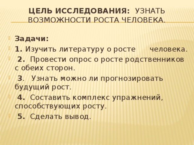 Цель исследования: узнать возможности роста человека. Задачи: 1. Изучить литературу о росте человека.  2. Провести опрос о росте родственников с обеих сторон.  3 . Узнать можно ли прогнозировать будущий рост.  4. Составить комплекс упражнений, способствующих росту.  5. Сделать вывод. 