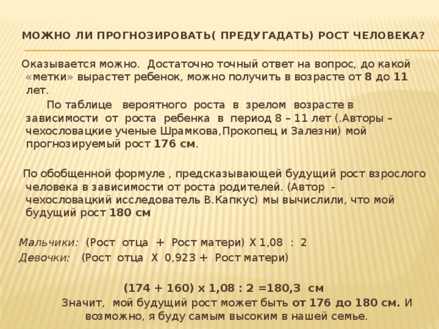 Можно ли прогнозировать( предугадать) рост человека?    Оказывается можно. Достаточно точный ответ на вопрос, до какой «метки» вырастет ребенок, можно получить в возрасте от 8 до 11 лет.  По таблице вероятного роста в зрелом возрасте в зависимости от роста ребенка в период 8 – 11 лет (.Авторы – чехословацкие ученые Шрамкова,Прокопец и Залезни) мой прогнозируемый рост 176 см .  По обобщенной формуле , предсказывающей будущий рост взрослого человека в зависимости от роста родителей. (Автор - чехословацкий исследователь В.Капкус) мы вычислили, что мой будущий рост 180 см   Мальчики: (Рост отца + Рост матери) Х 1,08 : 2 Девочки: (Рост отца Х 0,923 + Рост матери)   (174 + 160) х 1,08 : 2 =180,3 см  Значит, мой будущий рост может быть от 176 до 180 см. И возможно, я буду самым высоким в нашей семье. 