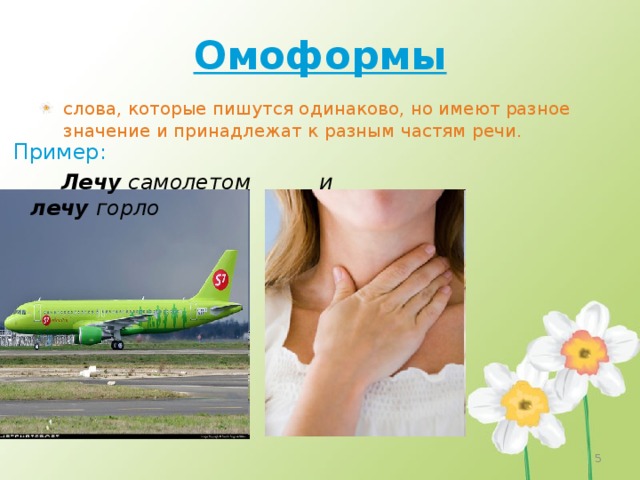 Омоформы слова, которые пишутся одинаково, но имеют разное значение и принадлежат к разным частям речи.  Пример:  Лечу самолетом и лечу горло   