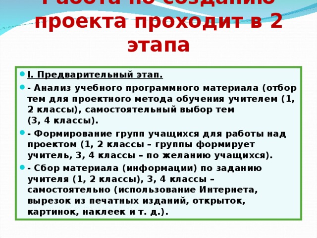 Работа по созданию проекта проходит в 2 этапа   I . Предварительный этап. - Анализ учебного программного материала (отбор тем для проектного метода обучения учителем (1, 2 классы), самостоятельный выбор тем (3, 4 классы). - Формирование групп учащихся для работы над проектом (1, 2 классы – группы формирует учитель, 3, 4 классы – по желанию учащихся). - Сбор материала (информации) по заданию учителя (1, 2 классы), 3, 4 классы – самостоятельно (использо­вание Интернета, вырезок из печатных изданий, открыток, картинок, наклеек и т. д.).   